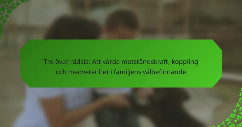 Tro över rädsla: Att vårda motståndskraft, koppling och medvetenhet i familjens välbefinnande